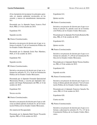 (Con el propósito de incorporar los principios gene-
rales en materia ambiental reconocidos en los
acuerdo y marcos de entendimiento internaciona-
les).
Presentada por la diputada Isaura Ivanova Pool
Pech, PRD, el 14 de octubre de 2015.
Expediente 555.
Segunda sección.
86. Puntos Constitucionales.
Iniciativa con proyecto de decreto por el que se re-
forma el artículo 21 de la Constitución Política de
los Estados Unidos Mexicanos.
Presentada por la diputada Jisela Paes Martínez,
PAN, el 14 de octubre de 2015.
Expediente 562.
Segunda sección.
87. Puntos Constitucionales.
Iniciativa con proyecto de decreto por el que se re-
forman los artículos 52, 53 y 54 de la Constitución
Política de los Estados Unidos Mexicanos.
Presentada por el diputado Fernando Quetzalcóatl
Moctezuma Pereda, y suscrita por diputados inte-
grantes del Grupo Parlamentario del PRI, el 14 de
octubre de 2015.
Expediente 563.
Tercera sección.
88. Puntos Constitucionales.
Iniciativa con proyecto de decreto por el que se adi-
ciona un último párrafo al artículo 4o. de la Consti-
tución Política de los Estados Unidos Mexicanos.
(En materia de Discapacidad).
Presentada por la diputada Ruth Noemí Tiscareño
Agoitia, PRI, el 19 de octubre de 2015.
Expediente 614.
Quinta sección.
89. Puntos Constitucionales.
Iniciativa con proyecto de decreto por el que se re-
forma el artículo 4o. párrafo sexto de la Constitu-
ción Política de los Estados Unidos Mexicanos.
Presentada por la diputada Flor Estela Rentería Me-
dina, PRI, el 19 de octubre de 2015.
Expediente 621.
Quinta sección.
90. Puntos Constitucionales.
Iniciativa con proyecto de decreto por el que se re-
forman los artículos 3º y 89 de la Constitución Po-
lítica de los Estados Unidos Mexicanos.
Presentada por el diputado Rafael Yerena Zambra-
no, PRI, el 19 de octubre de 2015.
Expediente 618.
Segunda sección.
91. Puntos Constitucionales.
Iniciativa con proyecto de decreto por el que se re-
forma el último párrafo del artículo 2º de la Consti-
tución Política de los Estados Unidos Mexicanos.
Presentada por el diputado Francisco Saracho Na-
varro, PRI, el 19 de octubre de 2015.
Expediente 620.
Cuarta sección.
92. Puntos Constitucionales.
Iniciativa con proyecto de decreto por el que se re-
forman y adicionan los artículos 25, 73 y 117 de la
Constitución Política de los Estados Unidos Mexi-
canos.
Gaceta Parlamentaria Viernes 29 de enero de 201662
 