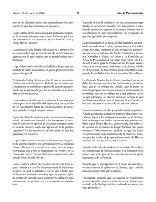 uno en los términos en los que originalmente fue pro-
puesto, lo que fue aprobado por mayoría.
La presidenta abrió la discusión del dictamen con pun-
to de acuerdo número cuatro, inscribiéndose para ha-
cer comentarios los diputados Rocío Nahle García y
Felipe Reyes Álvarez.
La diputada Nahle García refirió que en la proposición
no se considera que la expedición de certificados sea
gratuita, por lo que sugiere que se pueda incluir en el
dictamen.
La presidenta solicitó al diputado Felipe Reyes que co-
mentara el punto de acuerdo, ya que la proposición fue
presentada por él.
El diputado Felipe Reyes agradeció que se presentara
y votara en sentido positivo. Refirió que no tendría in-
conveniente en modificar el punto de acuerdo mencio-
nando en la propuesta que los certificados sean tam-
bién de forma gratuita.
La presidenta añadió que de cualquier forma son gra-
tuitos, pero si es decisión del diputado y por acuerdo
de los integrantes hacer las modificaciones al dicta-
men no habría ningún inconveniente.
Agotada la lista de oradores y sin más comentarios que
añadir, el secretario consultó a los integrantes si esta-
ban de acuerdo en aprobar el dictamen número cuatro
en sentido positivo con la incorporación de la palabra
“gratuitos” en los resolutivos del dictamen, lo que fue
aprobado por mayoría.
La presidenta abrió la discusión del dictamen con pun-
to de acuerdo número seis, presentado por la senadora
Ivonne Álvarez en relación con tener una estrategia
coordinada que evite el incremento de precios en la
“cuesta de enero”. Se inscribió para comentarios la di-
putada Rocío Nahle García.
La legisladora refirió que la observación que hace es
que la relativa a la inflación presentada de diciembre
a enero, la cual es palpable, por lo que solicitó que
el dictamen también considere que se emitan reglas
de operación acordes para combatir la inflación que
actualmente se presenta en la economía de nuestro
país.
Agotada la lista de oradores y sin más comentarios que
añadir, el secretario consultó a los integrantes si esta-
ban de acuerdo en aprobar el dictamen número seis en
los términos en que originalmente fue propuesto, lo
que fue aprobado por mayoría.
La presidenta abrió la discusión del dictamen con pun-
to de acuerdo número siete, presentado por el senador
Jorge Aréchiga, mediante el cual se hace un reconoci-
miento a las Secretarías de Medio Ambiente y Recur-
sos Naturales y Salud, así como a la Comisión del
Agua, la Procuraduría Federal de Protección, y la Co-
misión Federal para la Protección de Riesgos Sanita-
rios por el trabajo realizado frente al accidente sufrido
en el río sonora. Se inscribieron para comentarios la di-
putada Rocío Nahle García y la senadora Silvia Garza.
La diputada Norma Rocío Nahle consideró que no se
debe dar reconocimiento a las instituciones por un tra-
bajo que es su obligación. Añadió que el punto de
acuerdo propone un reconocimiento a la Semarnat por
un trabajo que era su obligación y que además, desde
su consideración, se efectuó fuera de tiempo, lo que
fue fundamental para que el derrame de sulfato de co-
bre en el río creciera hasta 40 mil metros cúbicos.
Eso ocasionó un ecocidio y un daño social importante.
Añade además que cuando se forma el fideicomiso pa-
ra hacer frente a los daños ocasionados por el derrame,
éste se integra con fondos aportados por gobierno fe-
deral y por Grupo México, cuando tenía que haber si-
do aportación exclusiva de Grupo México para quien
formar el fideicomiso en cuestión, ya que los daños
son plenamente responsabilidad de la empresa. Razo-
nes por las cuales el grupo parlamentario de Morena
emitiría su voto en contra del dictamen.
Inscrita en la lista de oradores, la senadora Silvia Gar-
za comentó que el reconocimiento a la Semarnat no le
parece adecuado, pues el derrame fue provocado por la
negligencia de la Profepa.
Solicitó que se incorporara en el punto de acuerdo el
reconocimiento al gobierno de Sonora, que también
tuvo una importante participación.
Finalmente, comentó que la creación del fideicomiso
no era plausible, pues la situación no se hubiera pre-
sentado si la Profepa hubiera realizado un mejor tra-
bajo preventivo.
Viernes 29 de enero de 2016 Gaceta Parlamentaria77
 