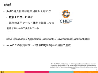 Copyright (C) DeNA Co.,Ltd. All Rights Reserved.
chef
⁃ chefの導入自体は最早目新しくないが
⁃ 数多くのサービスに
⁃ 既存の運用ツール・体制を踏襲しつつ
利用するための工夫をしている
⁃ Base Cookbook + Application Cookbook + Environment Cookbook構成
⁃ nodeごとの設定はサーバ情報DB(既存)から自動で生成
10
The	
  Chef™	
  Mark	
  and	
  Chef	
  Logo	
  are	
  either	
  registered	
  trademarks/service	
  marks	
  or	
  
trademarks/	
  service	
  marks	
  of	
  Chef,	
  in	
  the	
  United	
  States	
  and	
  other	
  countries	
  and	
  are	
  
used	
  with	
  Chef	
  Inc's	
  permission.	
  We	
  are	
  not	
  aﬃliated	
  with,	
  endorsed	
  or	
  sponsored	
  by	
  
Chef	
  Inc.
 