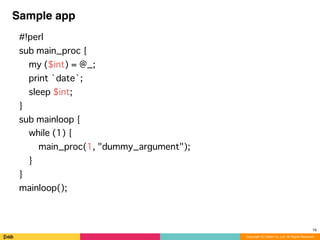 Copyright (C) DeNA Co.,Ltd. All Rights Reserved.
Sample app
#!perl
sub main_proc {
my ($int) = @_;
print `date`;
sleep $int;
}
sub mainloop {
while (1) {
main_proc(1, "dummy_argument");
}
}
mainloop();
16
 