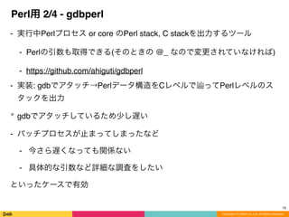 Copyright (C) DeNA Co.,Ltd. All Rights Reserved.
Perl用 2/4 - gdbperl
⁃ 実行中Perlプロセス or core のPerl stack, C stackを出力するツール
⁃ Perlの引数も取得できる(そのときの @_ なので変更されていなければ)
⁃ https://github.com/ahiguti/gdbperl
⁃ 実装: gdbでアタッチ→Perlデータ構造をCレベルで ってPerlレベルのス
タックを出力
* gdbでアタッチしているため少し遅い
- バッチプロセスが止まってしまったなど
- 今さら遅くなっても関係ない
- 具体的な引数など詳細な調査をしたい
といったケースで有効
19
 