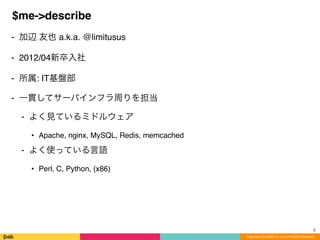 Copyright (C) DeNA Co.,Ltd. All Rights Reserved.
$me->describe
⁃ 加辺 友也 a.k.a. @limitusus
⁃ 2012/04新卒入社
⁃ 所属: IT基盤部
⁃ 一貫してサーバインフラ周りを担当
⁃ よく見ているミドルウェア
• Apache, nginx, MySQL, Redis, memcached
⁃ よく使っている言語
• Perl, C, Python, (x86)
2
 