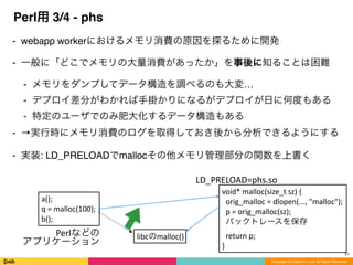 Copyright (C) DeNA Co.,Ltd. All Rights Reserved.
Perl用 3/4 - phs
⁃ webapp workerにおけるメモリ消費の原因を探るために開発
⁃ 一般に「どこでメモリの大量消費があったか」を事後に知ることは困難
⁃ メモリをダンプしてデータ構造を調べるのも大変…
⁃ デプロイ差分がわかれば手掛かりになるがデプロイが日に何度もある
⁃ 特定のユーザでのみ肥大化するデータ構造もある
⁃ →実行時にメモリ消費のログを取得しておき後から分析できるようにする
⁃ 実装: LD_PRELOADでmallocその他メモリ管理部分の関数を上書く
21
a();	
  
q	
  =	
  malloc(100);	
  
b();
libcのmalloc()
void*	
  malloc(size_t	
  sz)	
  {	
  
	
  	
  orig_malloc	
  =	
  dlopen(...,	
  "malloc");	
  
	
  	
  p	
  =	
  orig_malloc(sz);	
  
	
  	
  バックトレースを保存	
  
	
  	
  return	
  p;	
  
}
LD_PRELOAD=phs.so
Perlなどの	
  
アプリケーション
 
