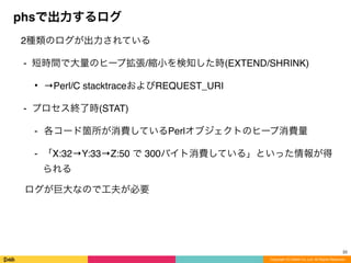 Copyright (C) DeNA Co.,Ltd. All Rights Reserved.
phsで出力するログ
2種類のログが出力されている
⁃ 短時間で大量のヒープ拡張/縮小を検知した時(EXTEND/SHRINK)
• →Perl/C stacktraceおよびREQUEST_URI
⁃ プロセス終了時(STAT)
⁃ 各コード箇所が消費しているPerlオブジェクトのヒープ消費量
⁃ 「X:32→Y:33→Z:50 で 300バイト消費している」といった情報が得
られる
ログが巨大なので工夫が必要
22
 