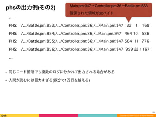 Copyright (C) DeNA Co.,Ltd. All Rights Reserved.
phsの出力例(その2)
...
PHS: /.../Battle.pm:853;/.../Controller.pm:36;/.../Main.pm:947 32 1 168
PHS: /.../Battle.pm:854;/.../Controller.pm:36;/...Main.pm:947 464 10 536
PHS: /.../Battle.pm:855;/.../Controller.pm:36;/.../Main.pm:947 504 11 776
PHS: /.../Battle.pm:856;/.../Controller.pm:36;/.../Main.pm:947 959 22 1167
...
⁃ 同じコード箇所でも複数のログに分かれて出力される場合がある
⁃ 人間が読むには巨大すぎる(数分で1万行を越える)
24
Main.pm:947→Controller.pm:36→Battle.pm:853
確保された領域が32バイト
 