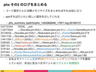Copyright (C) DeNA Co.,Ltd. All Rights Reserved.
phs その2 のログをまとめる
⁃ コード箇所ごとに消費メモリサイズをまとめればそれは役に立つ
⁃ sortすればだいたい怪しい箇所を示してくれる
⁃ phs_summary /path/to/phs_1453362846_17871.log.20160121
⁃ おおよそキャッシュ生成やDBアクセス、レンダリングにヒープを確保
しているが、本当に見るべきポイントはリクエスト処理部分
25
34772344 TOTAL _exit
12977604 .../Storable.pm:363;/.../Redundant.pm:51;/.../Cache/GameMd.pm:219
3518056 .../Storable.pm:359;/.../Redundant.pm:51;/.../Cache/GameMd.pm:219
1841736 .../Storable.pm:363;/.../Redundant.pm:51;/.../Cache/Game.pm:165
1441784 /.../DBI.pm:2056;/.../DBD/mysql.pm:793;/.../DBI.pm:1641
538560 /.../Text/Xslate.pm:504;/.../Xslate.pm:91;/.../Response.pm:565
382155 /.../Xslate.pm:101;/.../Response.pm:565;/.../Response.pm:577
379164 .../Storable.pm:363;/.../Memcached.pm:13;/.../Cache2.pm:15
347445 /.../Cache/Memcached/Fast.pm:584;/.../Redundant.pm:30;/.../MA.pm:242
311346 /.../Cache/Memcached/Fast.pm:584;/.../MA.pm:247;/.../MA.pm:186
 