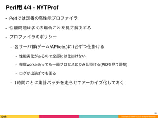 Copyright (C) DeNA Co.,Ltd. All Rights Reserved.
Perl用 4/4 - NYTProf
⁃ Perlでは定番の高性能プロファイラ
⁃ 性能問題は多くの場合これを見て解決する
⁃ プロファイラのポリシー
⁃ 各サーバ群(ゲーム/API/etc.)に1台ずつ仕掛ける
⁃ 性能劣化があるので全部には仕掛けない
⁃ 複数workerあっても一部プロセスにのみ仕掛ける(PIDを見て調整)
⁃ ログが出過ぎても困る
⁃ 1時間ごとに集計バッチを走らせてアーカイブ化しておく
26
 