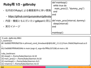 Copyright (C) DeNA Co.,Ltd. All Rights Reserved.
Ruby用 1/2 - gdbruby
⁃ 社内初のRubyによる構築案件に伴い開発
⁃ https://github.com/gunyarakun/gdbruby
⁃ 内容・機能ともにだいたいgdbperlと同じ
⁃ 実行イメージ
28
	
  $	
  sudo	
  ./gdbruby	
  8861	
  
c_backtrace:	
  
#0	
  	
  0x00007ﬀ9f5p075b	
  in	
  pthread_cond_8medwait@@GLIBC_2.3.2	
  ()	
  from	
  /lib64/libpthread.so.0	
  
...	
  
#12	
  0x00007ﬀ9f640594b	
  in	
  main	
  (argc=2,	
  argv=0x7ﬀf6c237138)	
  at	
  main.c:36	
  
ruby_backtrace:	
  
[4]	
  sleep()	
  <-­‐	
  /home/kabe/daemon.rb:10	
  
[3]	
  main_proc()	
  <-­‐	
  /home/kabe/daemon.rb:10	
  
[2]	
  mainloop()	
  <-­‐	
  /home/kabe/daemon.rb:5	
  
[1]	
  <main>()	
  <-­‐	
  /home/kabe/daemon.rb:13
def mainloop()
while true do
main_proc(2, "dummy_arg")
end
end
def main_proc(interval, dummy)
sleep(interval)
end
mainloop()
 