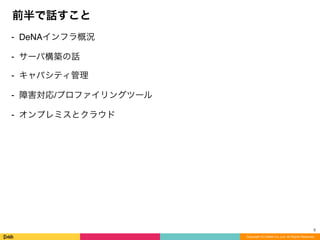 Copyright (C) DeNA Co.,Ltd. All Rights Reserved.
前半で話すこと
⁃ DeNAインフラ概況
⁃ サーバ構築の話
⁃ キャパシティ管理
⁃ 障害対応/プロファイリングツール
⁃ オンプレミスとクラウド
3
 