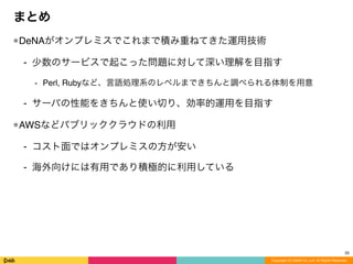 Copyright (C) DeNA Co.,Ltd. All Rights Reserved.
まとめ
•DeNAがオンプレミスでこれまで積み重ねてきた運用技術
⁃ 少数のサービスで起こった問題に対して深い理解を目指す
⁃ Perl, Rubyなど、言語処理系のレベルまできちんと調べられる体制を用意
⁃ サーバの性能をきちんと使い切り、効率的運用を目指す
•AWSなどパブリッククラウドの利用
⁃ コスト面ではオンプレミスの方が安い
⁃ 海外向けには有用であり積極的に利用している
35
 