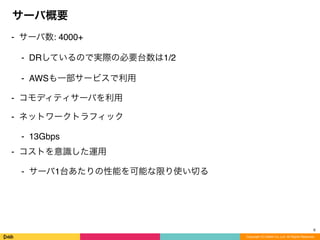 Copyright (C) DeNA Co.,Ltd. All Rights Reserved.
サーバ概要
⁃ サーバ数: 4000+
⁃ DRしているので実際の必要台数は1/2
⁃ AWSも一部サービスで利用
⁃ コモディティサーバを利用
⁃ ネットワークトラフィック
⁃ 13Gbps
⁃ コストを意識した運用
⁃ サーバ1台あたりの性能を可能な限り使い切る
6
 