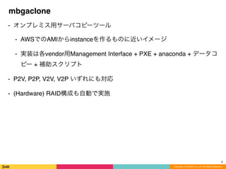 Copyright (C) DeNA Co.,Ltd. All Rights Reserved.
mbgaclone
⁃ オンプレミス用サーバコピーツール
⁃ AWSでのAMIからinstanceを作るものに近いイメージ
⁃ 実装は各vendor用Management Interface + PXE + anaconda + データコ
ピー + 補助スクリプト
⁃ P2V, P2P, V2V, V2P いずれにも対応
⁃ (Hardware) RAID構成も自動で実施
8
 