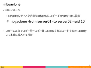 Copyright (C) DeNA Co.,Ltd. All Rights Reserved.
mbgaclone
⁃ 利用イメージ
⁃ server01のディスク内容をserver02にコピー & RAIDを1+0に設定
⁃ コピーした後でコピー前∼コピー後にdeployされたコードを改めてdeploy
して本番に投入するだけ
9
#	
  mbgaclone	
  -­‐from	
  server01	
  -­‐to	
  server02	
  -­‐raid	
  10
 
