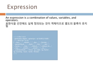 Expression
An expression is a combination of values, variables, and
operators.
표현식을 선언해도 실제 정의되는 것이 객체이므로 별도의 블록이 유지
됨
>>> (i for i in l)
<generator object <genexpr> at 0x06521E68>
>>> dir((i for i in l))
['__class__', '__delattr__', '__doc__', '__format__',
'__getattribute__', '__hash__', '__init__', '__iter__',
'__name__', '__new__', '__reduce__', '__reduce_ex__',
'__repr__', '__setattr__', '__sizeof__', '__str__',
'__subclasshook__', 'close', 'gi_code', 'gi_frame',
'gi_running', 'next', 'send', 'throw']
>>>
 