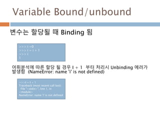 Variable Bound/unbound
변수는 할당될 때 Binding 됨
>>> i =0
>>> i = i + 1
>>> i
1
>>>I = I + 1
Traceback (most recent call last):
File "<stdin>", line 1, in
<module>
NameError: name 'i' is not defined
어휘분석에 따른 할당 될 경우 I + 1 부터 처리시 Unbinding 에러가
발생함 (NameError: name 'i' is not defined)
 