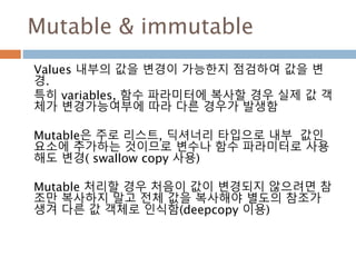 Mutable & immutable
Values 내부의 값을 변경이 가능한지 점검하여 값을 변
경.
특히 variables, 함수 파라미터에 복사할 경우 실제 값 객
체가 변경가능여부에 따라 다른 경우가 발생함
Mutable은 주로 리스트, 딕셔너리 타입으로 내부 값인
요소에 추가하는 것이므로 변수나 함수 파라미터로 사용
해도 변경( swallow copy 사용)
Mutable 처리할 경우 처음이 값이 변경되지 않으려면 참
조만 복사하지 말고 전체 값을 복사해야 별도의 참조가
생겨 다른 값 객체로 인식함(deepcopy 이용)
 