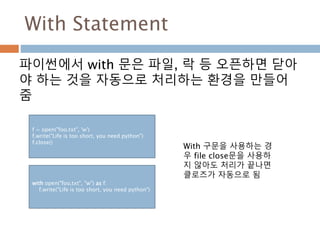 With Statement
파이썬에서 with 문은 파일, 락 등 오픈하면 닫아
야 하는 것을 자동으로 처리하는 환경을 만들어
줌
f = open("foo.txt", 'w')
f.write("Life is too short, you need python")
f.close()
with open("foo.txt", "w") as f:
f.write("Life is too short, you need python")
With 구문을 사용하는 경
우 file close문을 사용하
지 않아도 처리가 끝나면
클로즈가 자동으로 됨
 