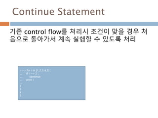Continue Statement
기존 control flow를 처리시 조건이 맞을 경우 처
음으로 돌아가서 계속 실행할 수 있도록 처리
>>> for i in [1,2,3,4,5] :
... if i == 2 :
... continue
... print i
...
1
3
4
5
 