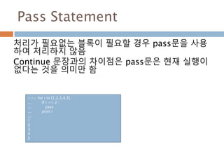 Pass Statement
처리가 필요없는 블록이 필요할 경우 pass문을 사용
하여 처리하지 않음
Continue 문장과의 차이점은 pass문은 현재 실행이
없다는 것을 의미만 함
>>> for i in [1,2,3,4,5] :
... if i == 2 :
... pass
... print i
...
1
2
3
4
5
 