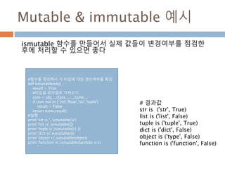 Mutable & immutable 예시
ismutable 함수를 만들어서 실제 값들이 변경여부를 점검한
후에 처리할 수 있으면 좋다
#함수를 정의해서 각 타입에 대한 갱신여부를 확인
def ismutable(obj) :
result = True
#타입을 문자열로 가져오기
com = obj.__class__.__name__
if com not in [ 'int','float','str','tuple'] :
result = False
return (com,result)
#실행
print 'str is ', ismutable('a')
print 'list is',ismutable([])
print 'tuple is',ismutable((1,))
print 'dict is',ismutable({})
print 'object is',ismutable(object)
print 'function is',ismutable(lambda x:x)
# 결과값
str is ('str', True)
list is ('list', False)
tuple is ('tuple', True)
dict is ('dict', False)
object is ('type', False)
function is ('function', False)
 
