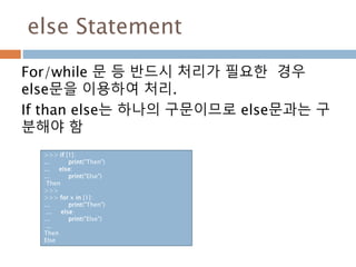 else Statement
For/while 문 등 반드시 처리가 필요한 경우
else문을 이용하여 처리.
If than else는 하나의 구문이므로 else문과는 구
분해야 함
>>> if [1]:
... print("Then")
... else:
... print("Else")
Then
>>>
>>> for x in [1]:
... print("Then")
... else:
... print("Else")
...
Then
Else
 
