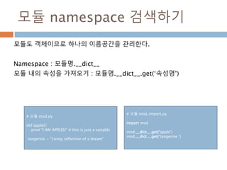 모듈 namespace 검색하기
모듈도 객체이므로 하나의 이름공간을 관리한다.
Namespace : 모듈명.__dict__
모듈 내의 속성을 가져오기 : 모듈명.__dict__.get(‘속성명’)
# 모듈 mod.py
def apple():
print "I AM APPLES!" # this is just a variable
tangerine = "Living reflection of a dream"
# 모듈 mod_import.py
import mod
mod.__dict__.get(‘apple’)
mod.__dict__.get(‘tangerine ’)
 