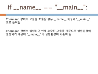 if __name__ == "__main__":
Command 창에서 모듈을 호출할 경우 __name__ 속성에 “__main__”
으로 들어감
Command 창에서 실행하면 현재 호출된 모듈을 기준으로 실행환경이
설정되기 때문에 “__main__” 이 실행환경이 기준이 됨
 