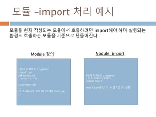 모듈 –import 처리 예시
#현재 디렉토리 c:python
# mod1.py
def sum(a, b):
return a + b
c:python>dir
...
2014-09-23 오후 01:53 49 mod1.py
...
#현재 디렉토리 c:python
# 다른 모듈에서 호출시
import mod1
mod1.sum(10,10) # 결과값 20 실행
모듈을 현재 작성되는 모듈에서 호출하려면 import해야 하며 실행되는
환경도 호출하는 모듈을 기준으로 만들어진다.
Module 정의 Module import
 