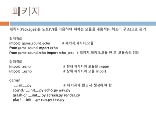 패키지
패키지(Packages)는 도트('.')를 이용하여 파이썬 모듈을 계층적(디렉토리 구조)으로 관리
절대경로
import game.sound.echo # 패키지.패키지.모듈
from game.sound import echo
from game.sound.echo import echo_test # 패키지.패키지.모듈 한 후 모듈속성 정의
상대경로
import .echo # 현재 패키지에 모듈을 import
import ..echo # 상위 패키지에 모듈 import
game/
__init__.py # 패키지에 반드시 생성해야 함
sound/ __init__.py echo.py wav.py
graphic/ __init__.py screen.py render.py
play/ __init__.py run.py test.py
 