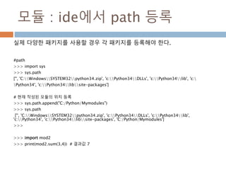 모듈 : ide에서 path 등록
실제 다양한 패키지를 사용할 경우 각 패키지를 등록해야 한다.
#path
>>> import sys
>>> sys.path
['', 'C:WindowsSYSTEM32python34.zip', 'c:Python34DLLs', 'c:Python34lib', 'c:
Python34', 'c:Python34libsite-packages']
# 현재 작성된 모듈의 위치 등록
>>> sys.path.append("C:/Python/Mymodules")
>>> sys.path
['', 'C:WindowsSYSTEM32python34.zip', 'c:Python34DLLs', 'c:Python34lib',
'c:Python34', 'c:Python34libsite-packages', 'C:/Python/Mymodules']
>>>
>>> import mod2
>>> print(mod2.sum(3,4)) # 결과값 7
 