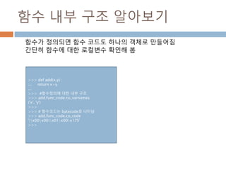 함수 내부 구조 알아보기
함수가 정의되면 함수 코드도 하나의 객체로 만들어짐
간단히 함수에 대한 로컬변수 확인해 봄
>>> def add(x,y) :
... return x+y
...
>>> #함수정의에 대한 내부 구조
>>> add.func_code.co_varnames
('x', 'y')
>>>
>>> # 함수코드는 bytecode로 나타남
>>> add.func_code.co_code
'|x00x00|x01x00x17S'
>>>
 
