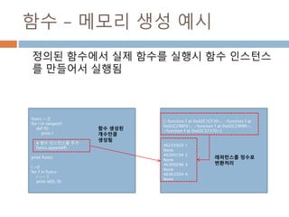 함수 – 메모리 생성 예시
정의된 함수에서 실제 함수를 실행시 함수 인스턴스
를 만들어서 실행됨
funcs = []
for i in range(4):
def f():
print I
# 함수 인스턴스를 추가
funcs.append(f)
print funcs
i =0
for f in funcs:
i += 1
print id(f), f()
[<function f at 0x02C1CF30>, <function f at
0x02C29EF0>, <function f at 0x02C29FB0>,
<function f at 0x02C37370>]
46255920 1
None
46309104 2
None
46309296 3
None
46363504 4
None
함수 생성된
개수만큼
생성됨
레퍼런스를 정수로
변환처리
 
