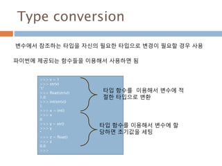 Type conversion
변수에서 참조하는 타입을 자신의 필요한 타입으로 변경이 필요할 경우 사용
파이썬에 제공되는 함수들을 이용해서 사용하면 됨
>>> v = 1
>>> str(v)
'1'
>>> float(str(v))
1.0
>>> int(str(v))
1
>>> x = int()
>>> x
0
>>> y = str()
>>> y
''
>>> z = float()
>>> z
0.0
>>>
타입 함수를 이용해서 변수에 할
당하면 초기값을 세팅
타입 함수를 이용해서 변수에 적
절한 타입으로 변환
 