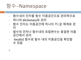함수-Namespace
 함수내의 인자를 함수 이름공간으로 관리하므로
 하나의 dictionary로 관리
 함수 인자는 이름공간에 하나의 키/값 체계로 관
리
 함수의 인자나 함수내의 로컬변수는 동일한 이름
공간에서 관리
 locals() 함수로 함수 내의 이름공간을 확인할
수 있음
#
 