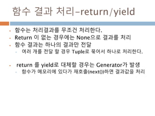 함수 결과 처리-return/yield
 함수는 처리결과를 무조건 처리한다.
 Return 이 없는 경우에는 None으로 결과를 처리
 함수 결과는 하나의 결과만 전달
• 여러 개를 전달 할 경우 Tuple로 묶어서 하나로 처리한다.
 return 를 yield로 대체할 경우는 Generator가 발생
• 함수가 메모리에 있다가 재호출(next())하면 결과값을 처리
 
