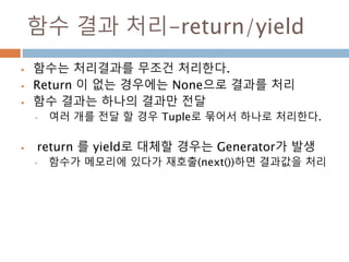 함수 결과 처리-return/yield
 함수는 처리결과를 무조건 처리한다.
 Return 이 없는 경우에는 None으로 결과를 처리
 함수 결과는 하나의 결과만 전달
• 여러 개를 전달 할 경우 Tuple로 묶어...