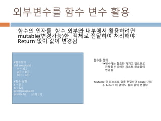 외부변수를 함수 변수 활용
함수의 인자를 함수 외부와 내부에서 활용하려면
mutable(변경가능)한 객체로 전달하여 처리해야
Return 없이 값이 변경됨
함수를 정의
변수에는 참조만 가지고 있으므로
전체를 카피해야 리스트 원소들이
변경됨
Mutable 인 리스트로 값을 전달하여 swap() 처리
 Return 이 없어도 실제 값이 변경됨
#함수정의
def swap(a,b) :
x = a[:]
a[:] = b[:]
b[:] = x[:]
#함수 실행
a = [1]
b = [2]
print(swap(a,b))
print(a,b) //[2] ,[1]
 
