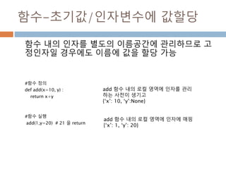 함수-초기값/인자변수에 값할당
함수 내의 인자를 별도의 이름공간에 관리하므로 고
정인자일 경우에도 이름에 값을 할당 가능
#함수 정의
def add(x=10, y) :
return x+y
#함수 실행
add(1,y=20) # 21 을 return
add 함수 내의 로컬 영역에 인자를 관리
하는 사전이 생기고
{‘x’: 10, ‘y’:None}
add 함수 내의 로컬 영역에 인자에 매핑
{‘x’: 1, ‘y’: 20}
 