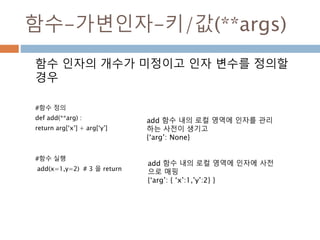 함수-가변인자-키/값(**args)
함수 인자의 개수가 미정이고 인자 변수를 정의할
경우
#함수 정의
def add(**arg) :
return arg[‘x’] + arg[‘y’]
#함수 실행
add(x=1,y=2) # 3 을 return
add 함수 내의 로컬 영역에 인자를 관리
하는 사전이 생기고
{‘arg’: None}
add 함수 내의 로컬 영역에 인자에 사전
으로 매핑
{‘arg’: { ‘x’:1,’y’:2} }
 