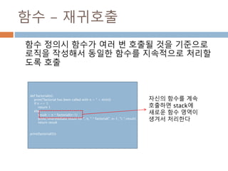 함수 - 재귀호출
함수 정의시 함수가 여러 번 호출될 것을 기준으로
로직을 작성해서 동일한 함수를 지속적으로 처리할
도록 호출
def factorial(n):
print("factorial has been called with n = " + str(n))
if n == 1:
return 1
else:
result = n * factorial(n-1)
print("intermediate result for ", n, " * factorial(" ,n-1, "): ",result)
return result
print(factorial(5))
자신의 함수를 계속
호출하면 stack에
새로운 함수 영역이
생겨서 처리한다
 