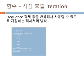 함수 – 시점 호출 iteration
sequence 객체 등을 반복해서 사용할 수 있도
록 지원하는 객체처리 방식
>>> l= [1,2,3,4]
>>> iter(l)
<listiterator object at 0x06585090>
>>> li = iter(l)
>>> li.next()
1
>>> li.next()
2
>>> li.next()
3
>>> li.next()
4
>>> li.next()
Traceback (most recent call last):
File "<stdin>", line 1, in <module>
StopIteration
>>>
 