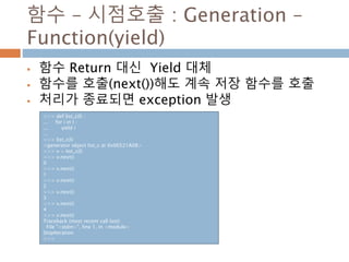 함수 – 시점호출 : Generation –
Function(yield)
 함수 Return 대신 Yield 대체
 함수를 호출(next())해도 계속 저장 함수를 호출
 처리가 종료되면 exception 발생
>>> def list_c(l) :
... for i in l :
... yield i
...
>>> list_c(l)
<generator object list_c at 0x06521A08>
>>> v = list_c(l)
>>> v.next()
0
>>> v.next()
1
>>> v.next()
2
>>> v.next()
3
>>> v.next()
4
>>> v.next()
Traceback (most recent call last):
File "<stdin>", line 1, in <module>
StopIteration
>>>
 