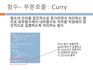 함수- 부분호출 : Curry
함수의 인자를 점진적으로 증가하면서 처리하는 법
으로 외부함수에서 내부함수로 처리를 위임해서 점
진적으로 실행하도록 처리하는 함수
def f(a):
print "function class object ",id(f)
def g(b, c, d, e):
print(a, b, c, d, e)
return g
print " function instance ", id(f(1))
f1 = f(1)
f1(2,3,4,5)
def f1(a):
def g1(b):
def h1(c, d, e):
print(a, b, c, d, e)
return h1
return g1
f1(1)(2)(3,4,5)
f1(1) 함수 실행하면
g1(2) 함수가 실행되고
h1 (3,4,5)가 최종적으
로 실행되여 결과는
(1,2,3,4,5) 출력
 