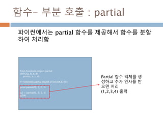 함수- 부분 호출 : partial
파이썬에서는 partial 함수를 제공해서 함수를 분할
하여 처리함
from functools import partial
def f2(a, b, c, d):
print(a, b, c, d)
#<functools.partial object at 0x029CE210>
print partial(f2, 1, 2, 3)
g2 = partial(f2, 1, 2, 3)
g2(4)
Partial 함수 객체를 생
성하고 추가 인자를 받
으면 처리
(1,2,3,4) 출력
 