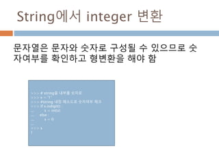 String에서 integer 변환
문자열은 문자와 숫자로 구성될 수 있으므로 숫
자여부를 확인하고 형변환을 해야 함
>>> # string을 내부를 숫자로
>>> v = '1‘
>>> #string 내장 메소드로 숫자여부 체크
>>> if v.isdigit() :
... s = int(v)
... else :
... s = 0
...
>>> s
1
 