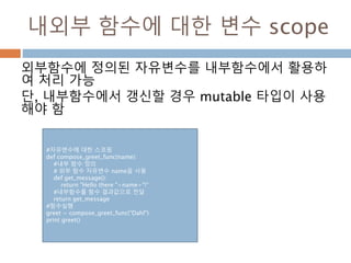 내외부 함수에 대한 변수 scope
외부함수에 정의된 자유변수를 내부함수에서 활용하
여 처리 가능
단, 내부함수에서 갱신할 경우 mutable 타입이 사용
해야 함
#자유변수에 대한 스코핑
def compose_greet_func(name):
#내부 함수 정의
# 외부 함수 자유변수 name을 사용
def get_message():
return "Hello there "+name+"!“
#내부함수를 함수 결과값으로 전달
return get_message
#함수실행
greet = compose_greet_func(“Dahl")
print greet()
 