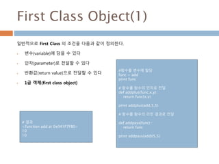 First Class Object(1)
일반적으로 First Class 의 조건을 다음과 같이 정의한다.
 변수(variable)에 담을 수 있다
 인자(parameter)로 전달할 수 있다
 반환값(return value)으로 전달할 수 있다
 1급 객체(first class object)
#함수를 변수에 할당
func = add
print func
# 함수를 함수의 인자로 전달
def addplus(func,x,y) :
return func(x,y)
print addplus(add,5,5)
# 함수를 함수의 리턴 결과로 전달
def addpass(func) :
return func
print addpass(add)(5,5)
# 결과
<function add at 0x041F7FB0>
10
10
 