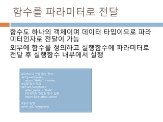 함수를 파라미터로 전달
함수도 하나의 객체이며 데이터 타입이므로 파라
미터인자로 전달이 가능
외부에 함수를 정의하고 실행함수에 파라미터로
전달 후 실행함수 내부에서 실행
#파라미터 전달 함수 정의
def greet(name):
return "Hello " + name
#실행 함수 정의
def call_func(func):
other_name = “Dahl“
#파라미터 전달된 함수 실행
return func(other_name)
#함수 실행
print call_func(greet)
 