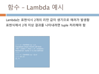 함수 – Lambda 예시
Lambda는 표현식시 2개의 리턴 값이 생기므로 에러가 발생함
표현식에서 2개 이상 결과를 나타내려면 tuple 처리해야 함
>>> x = lambda x,y : y,x
Traceback (most recent call last):
File "<stdin>", line 1, in <module>
NameError: name 'x' is not defined
>>>
>>> x = lambda x,y : (y,x)
>>> x(1,2)
(2, 1)
 