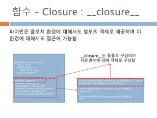 함수 – Closure : __closure__
파이썬은 클로저 환경에 대해서도 별도의 객체로 제공하며 이
환경에 대해서도 접근이 가능함
def generate_power_func(n):
out_v = 10.0
def nth_power(x):
return x**n + out_v
return nth_power
print clo.__closure__
print clo.__closure__[0]
print type(clo.__closure__[0])
print clo.__closure__[0].cell_contents
print type(clo.__closure__[1])
print clo.__closure__[1].cell_contents
(<cell at 0x02940ED0: int object at 0x01DAABC4>, <cell at
0x02B6FEF0: float object at 0x02766600>)
<cell at 0x02940ED0: int object at 0x01DAABC4>
<type 'cell'>
4
<cell at 0x02B6FEF0: float object at 0x02766600>
10.0
__closure__는 튜플로 구성되어
자유변수에 대해 객체로 구성됨
 